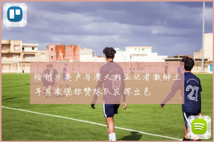 恰尔汗奥卢与澳大利亚记者激辩土耳其表现称赞球队发挥出色
