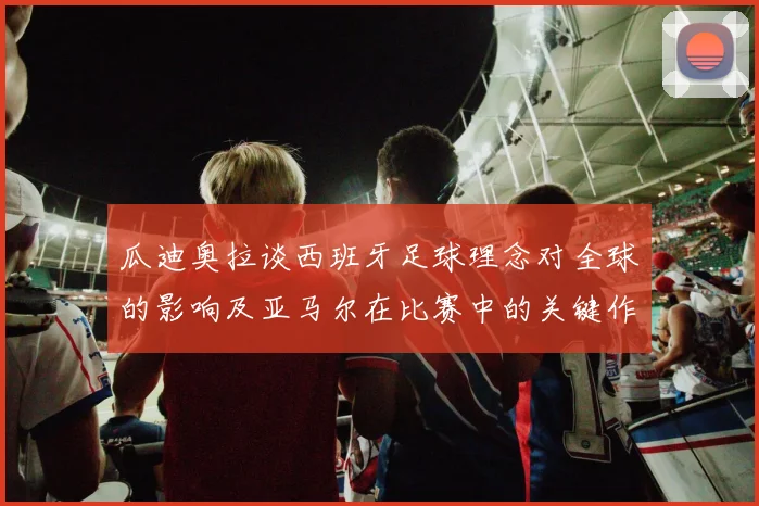 瓜迪奥拉谈西班牙足球理念对全球的影响及亚马尔在比赛中的关键作用