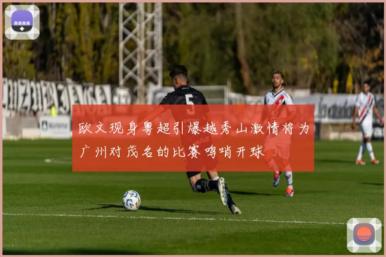 欧文现身粤超引爆越秀山激情将为广州对茂名的比赛鸣哨开球