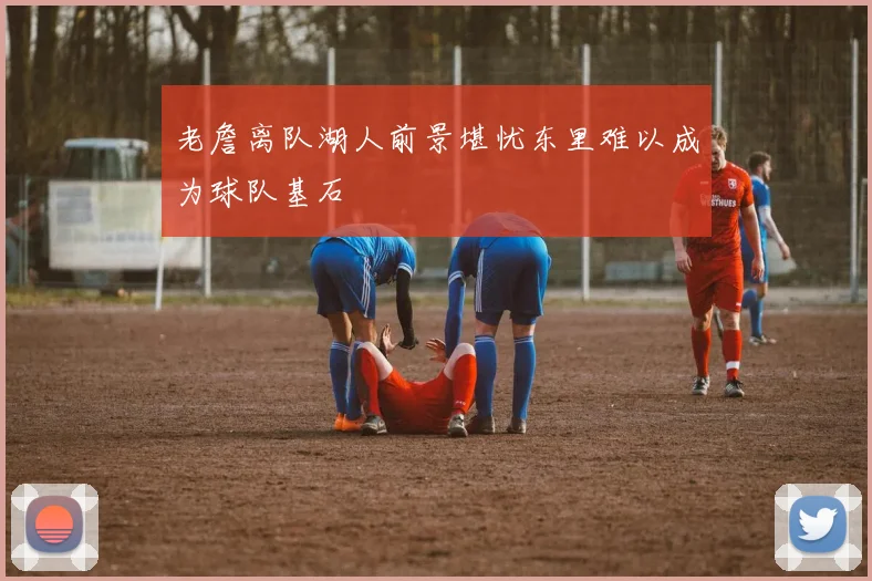 老詹离队湖人前景堪忧东里难以成为球队基石