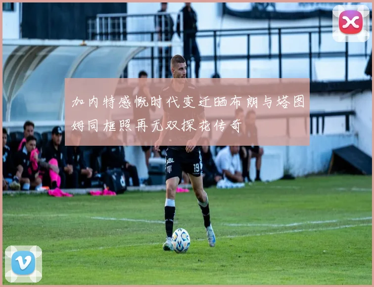 加内特感慨时代变迁晒布朗与塔图姆同框照再无双探花传奇