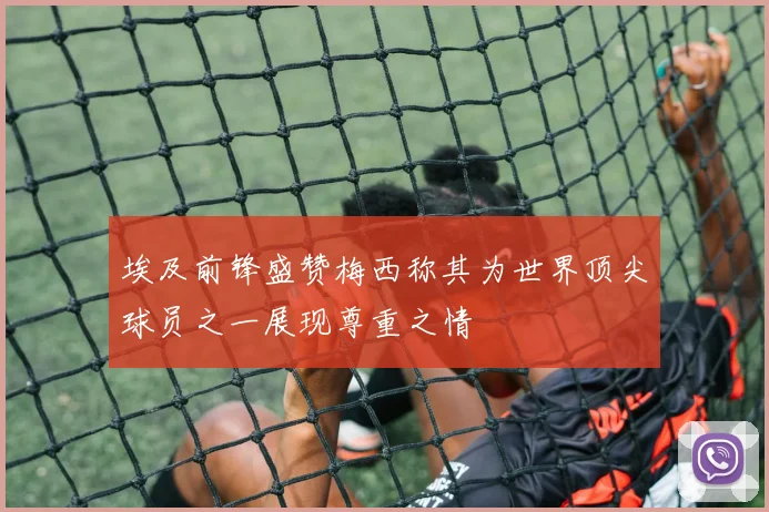 埃及前锋盛赞梅西称其为世界顶尖球员之一展现尊重之情