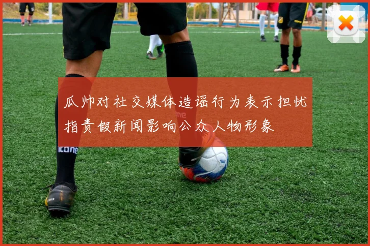 瓜帅对社交媒体造谣行为表示担忧指责假新闻影响公众人物形象