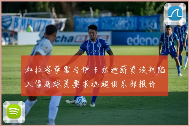 加拉塔萨雷与伊卡尔迪薪资谈判陷入僵局球员要求远超俱乐部报价