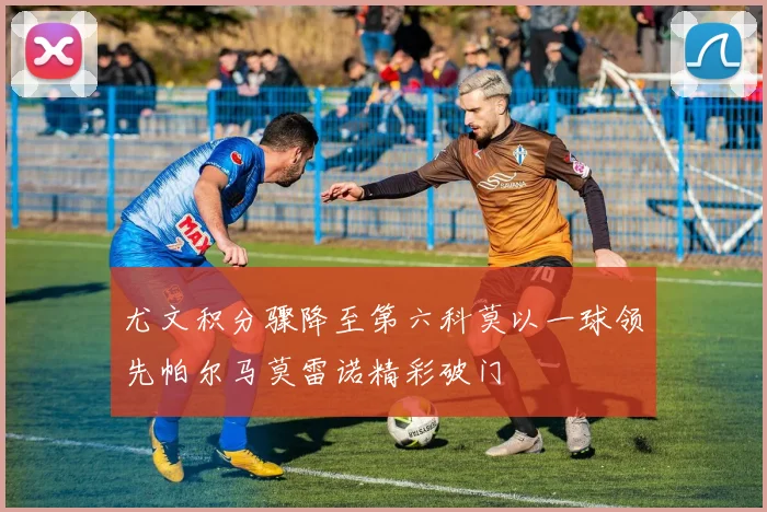 尤文积分骤降至第六科莫以一球领先帕尔马莫雷诺精彩破门