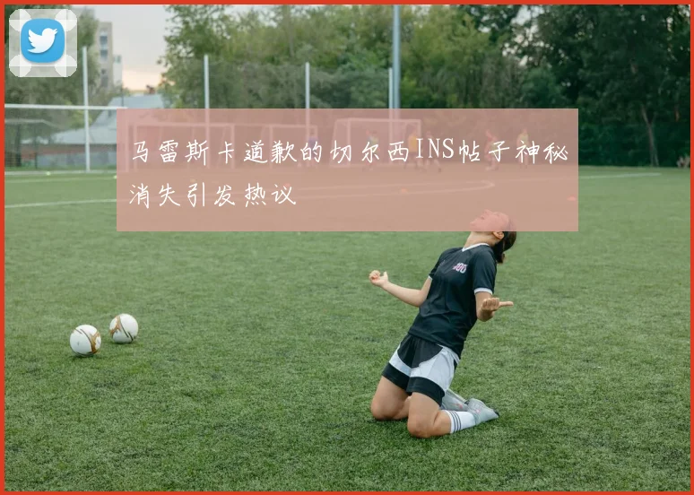 马雷斯卡道歉的切尔西INS帖子神秘消失引发热议