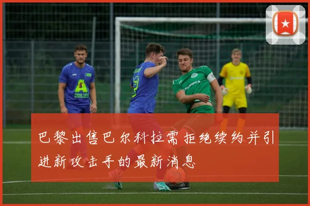巴黎出售巴尔科拉需拒绝续约并引进新攻击手的最新消息