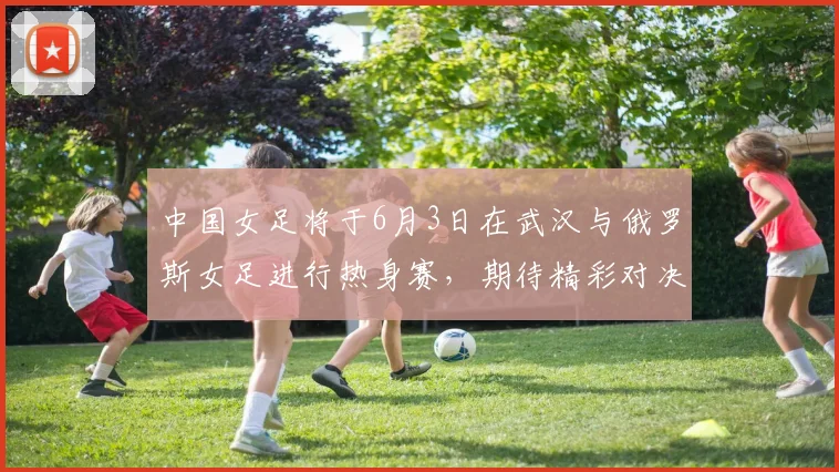 中国女足将于6月3日在武汉与俄罗斯女足进行热身赛，期待精彩对决