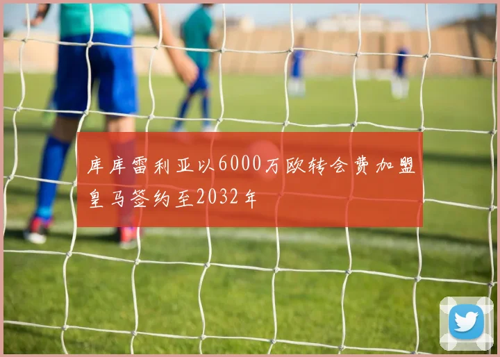 库库雷利亚以6000万欧转会费加盟皇马签约至2032年