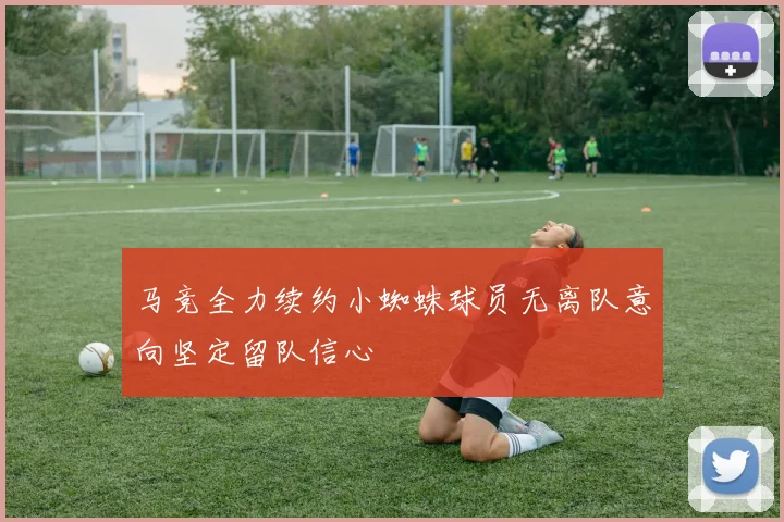 马竞全力续约小蜘蛛球员无离队意向坚定留队信心