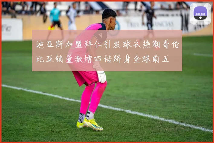 迪亚斯加盟拜仁引发球衣热潮哥伦比亚销量激增四倍跻身全球前五