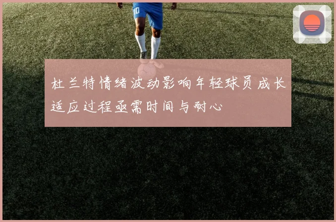 杜兰特情绪波动影响年轻球员成长适应过程亟需时间与耐心