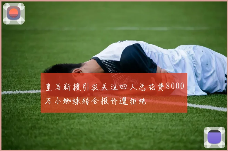 皇马新援引发关注四人总花费8000万小蜘蛛转会报价遭拒绝