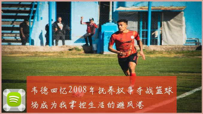 韦德回忆2008年抚养权争夺战篮球场成为我掌控生活的避风港