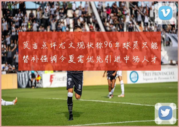 莫吉点评尤文现状称96年球员只能替补强调今夏需优先引进中场人才
