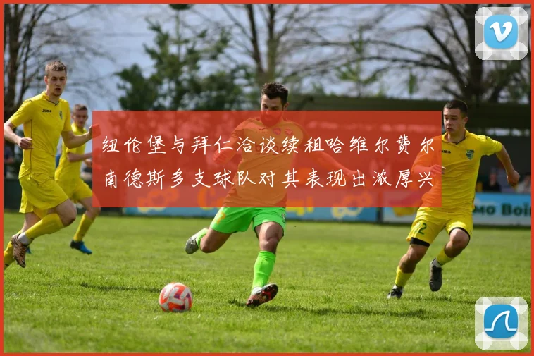 纽伦堡与拜仁洽谈续租哈维尔费尔南德斯多支球队对其表现出浓厚兴趣