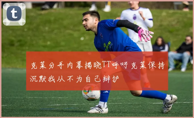 克莱分手内幕揭晓TT呼吁克莱保持沉默我从不为自己辩护