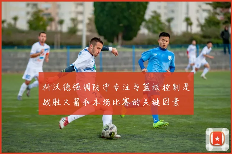 科沃德强调防守专注与篮板控制是战胜火箭和本场比赛的关键因素