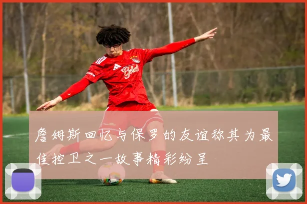 詹姆斯回忆与保罗的友谊称其为最佳控卫之一故事精彩纷呈