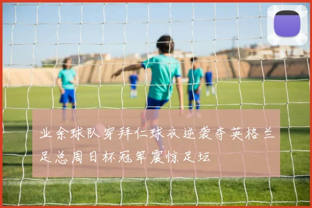 业余球队穿拜仁球衣逆袭夺英格兰足总周日杯冠军震惊足坛