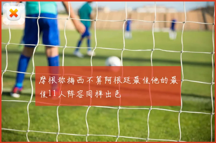摩根称梅西不算阿根廷最佳他的最佳11人阵容同样出色