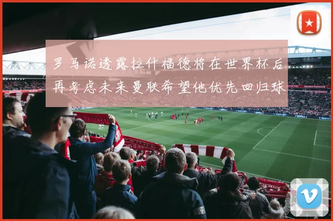 罗马诺透露拉什福德将在世界杯后再考虑未来曼联希望他优先回归球队