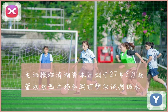 电讯报称清湖资本计划于27年5月接管切尔西主场和胸前赞助谈判仍未取得进展
