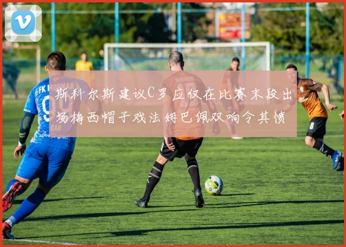 斯科尔斯建议C罗应仅在比赛末段出场梅西帽子戏法姆巴佩双响令其愤怒