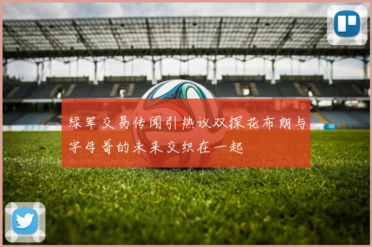 绿军交易传闻引热议双探花布朗与字母哥的未来交织在一起
