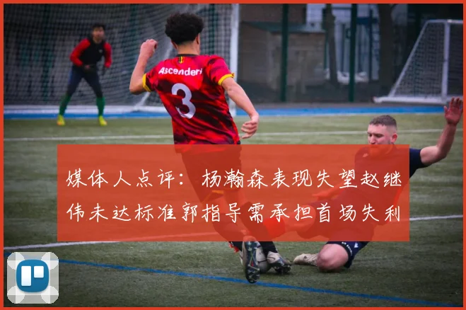 媒体人点评：杨瀚森表现失望赵继伟未达标准郭指导需承担首场失利责任