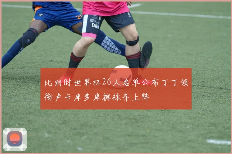 比利时世界杯26人名单公布丁丁领衔卢卡库多库裤袜齐上阵
