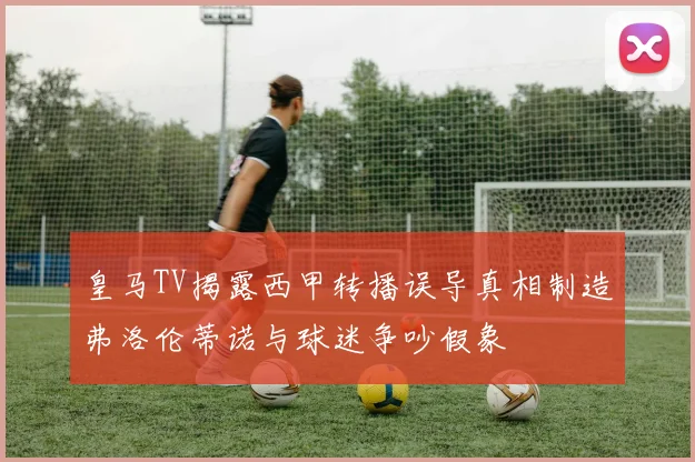 皇马TV揭露西甲转播误导真相制造弗洛伦蒂诺与球迷争吵假象