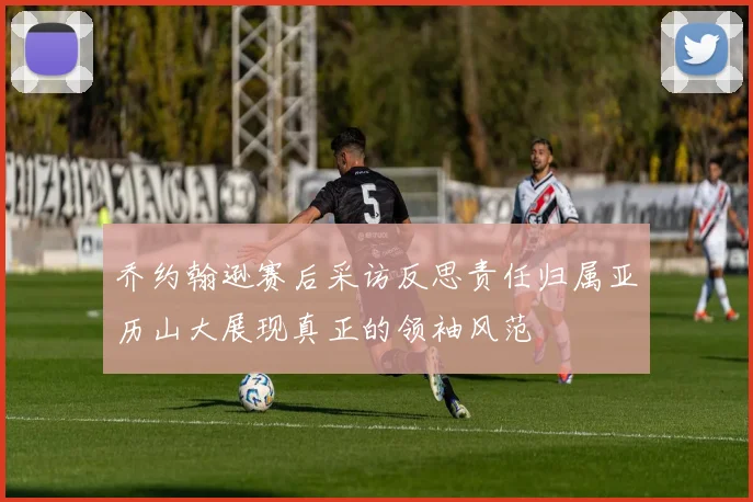乔约翰逊赛后采访反思责任归属亚历山大展现真正的领袖风范