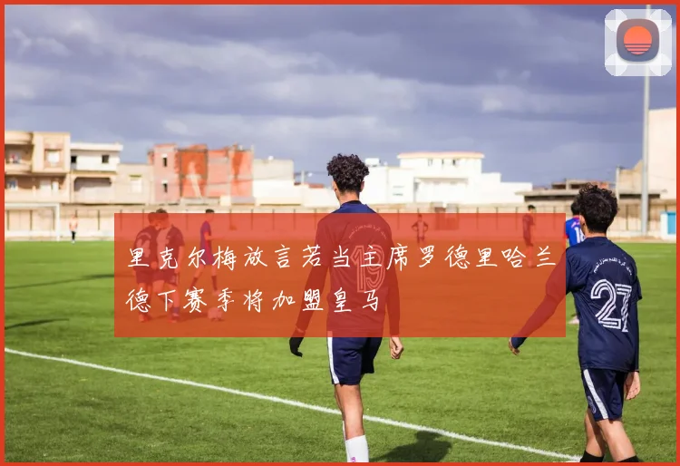 里克尔梅放言若当主席罗德里哈兰德下赛季将加盟皇马