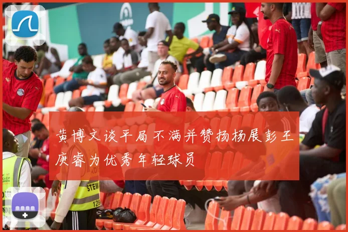 黄博文谈平局不满并赞扬杨展彭王庚睿为优秀年轻球员