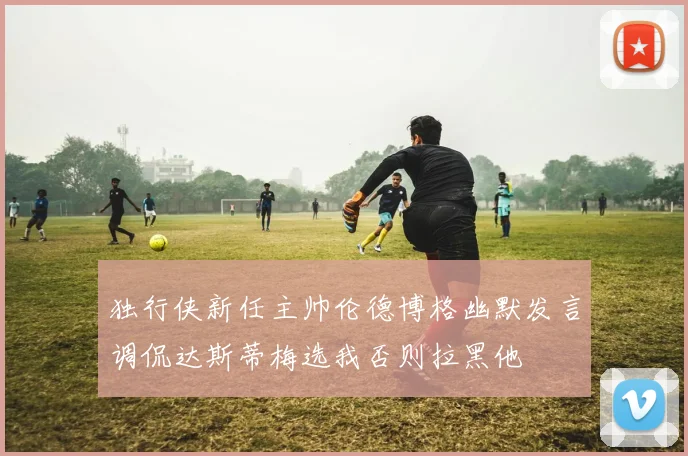 独行侠新任主帅伦德博格幽默发言调侃达斯蒂梅选我否则拉黑他