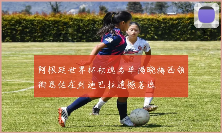 阿根廷世界杯初选名单揭晓梅西领衔恩佐在列迪巴拉遗憾落选