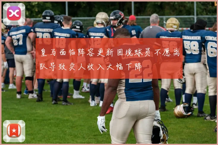 皇马面临阵容更新困境球员不愿离队导致卖人收入大幅下降